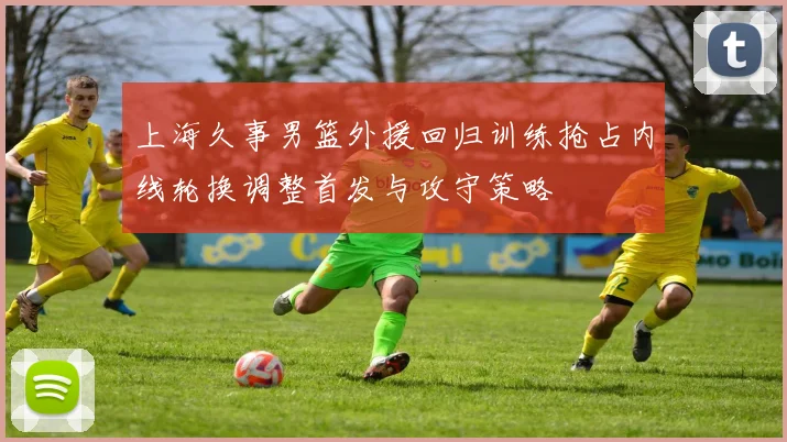 上海久事男篮外援回归训练抢占内线轮换调整首发与攻守策略