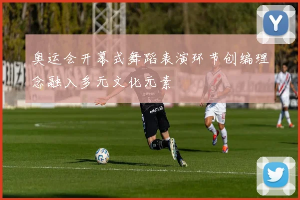 奥运会开幕式舞蹈表演环节创编理念融入多元文化元素