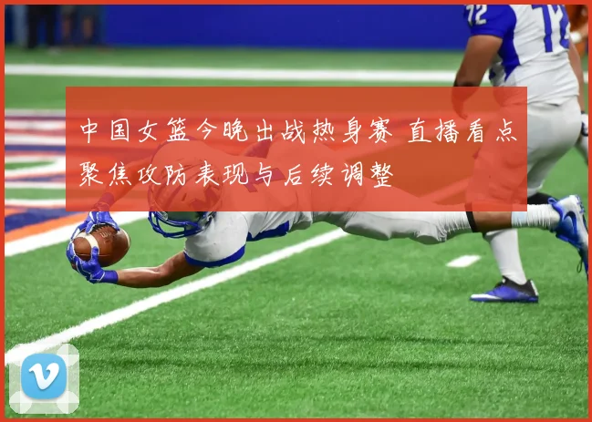 中国女篮今晚出战热身赛 直播看点聚焦攻防表现与后续调整