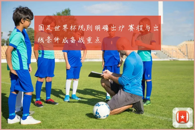 国足世界杯规则明确出炉 赛程与出线条件成备战重点