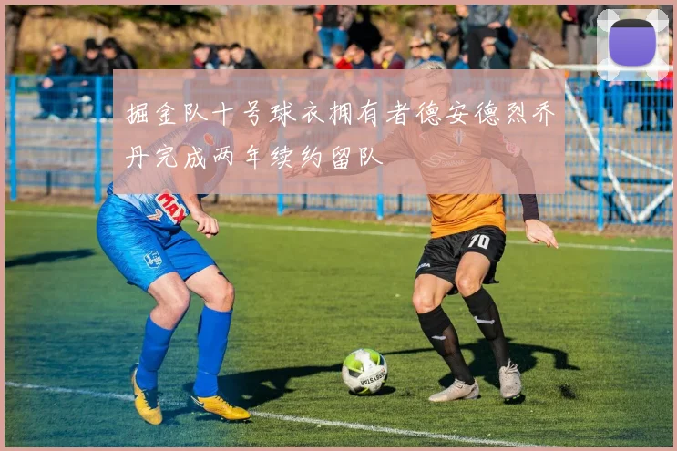 掘金队十号球衣拥有者德安德烈乔丹完成两年续约留队