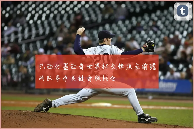巴西对墨西哥世界杯交锋焦点前瞻两队争夺关键晋级机会