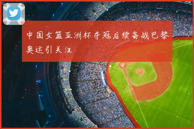中国女篮亚洲杯夺冠后续备战巴黎奥运引关注