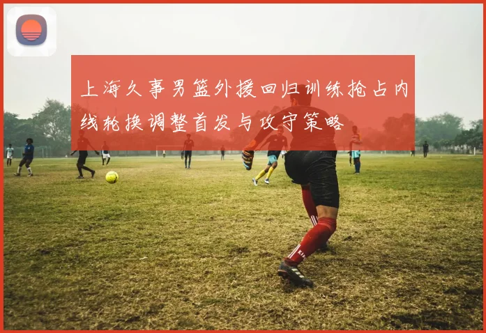 上海久事男篮外援回归训练抢占内线轮换调整首发与攻守策略