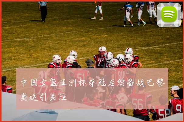 中国女篮亚洲杯夺冠后续备战巴黎奥运引关注