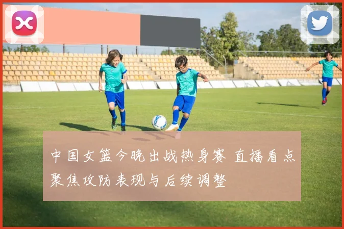 中国女篮今晚出战热身赛 直播看点聚焦攻防表现与后续调整