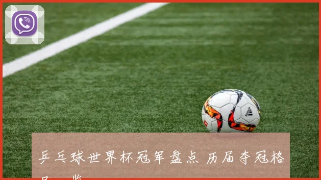 乒乓球世界杯冠军盘点 历届夺冠格局一览