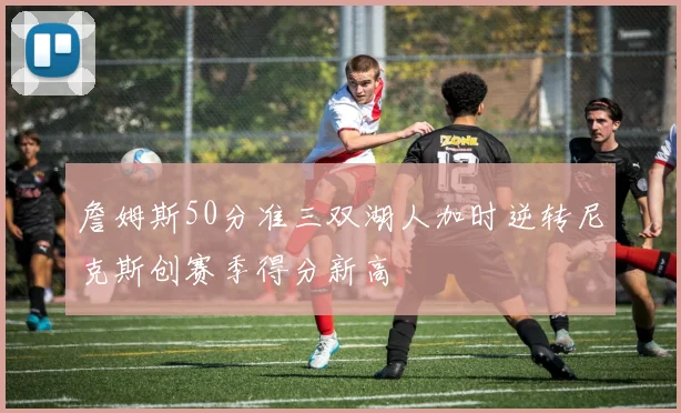 詹姆斯50分准三双湖人加时逆转尼克斯创赛季得分新高