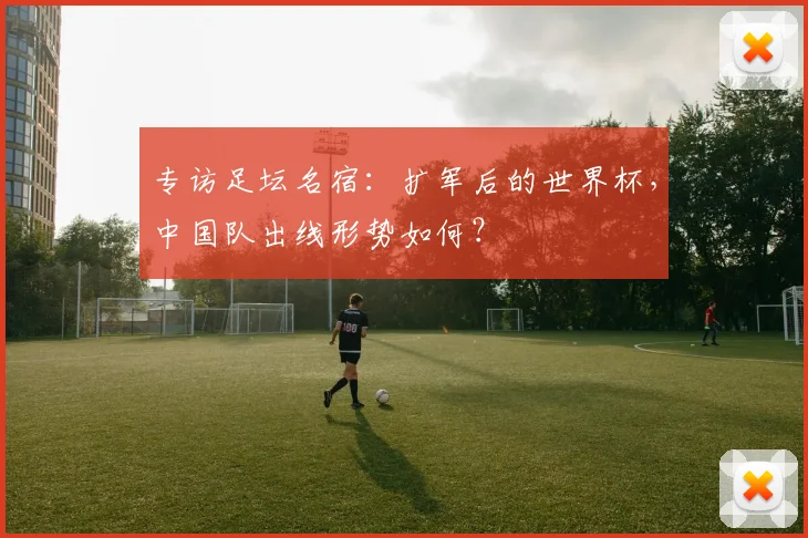 专访足坛名宿：扩军后的世界杯，中国队出线形势如何？