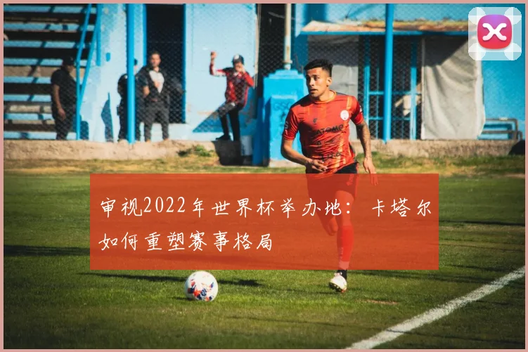 审视2022年世界杯举办地：卡塔尔如何重塑赛事格局