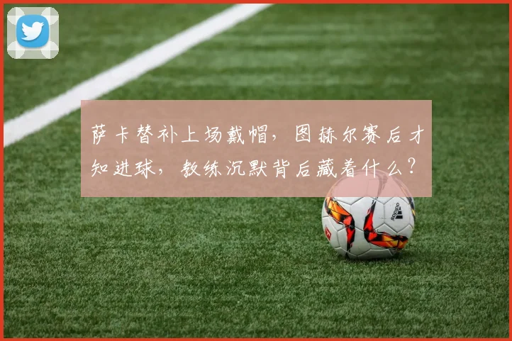 萨卡替补上场戴帽，图赫尔赛后才知进球，教练沉默背后藏着什么？