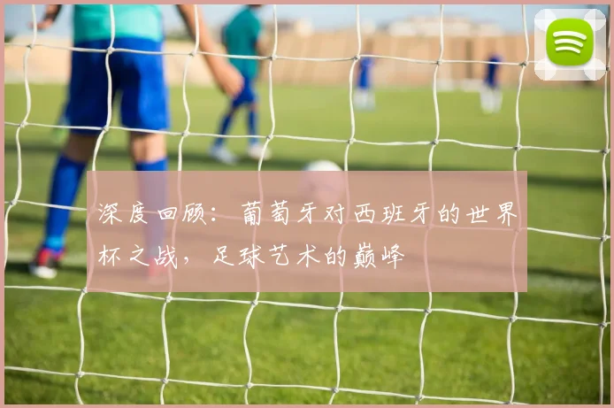 深度回顾：葡萄牙对西班牙的世界杯之战，足球艺术的巅峰