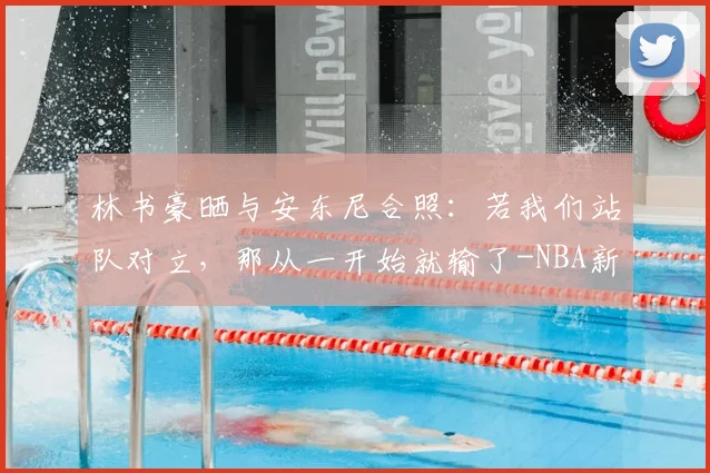 林书豪晒与安东尼合照:若我们站队对立,那从一开始就输了-NBA新闻