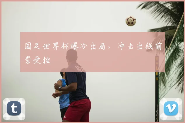 国足世界杯爆冷出局，冲击出线前景受挫