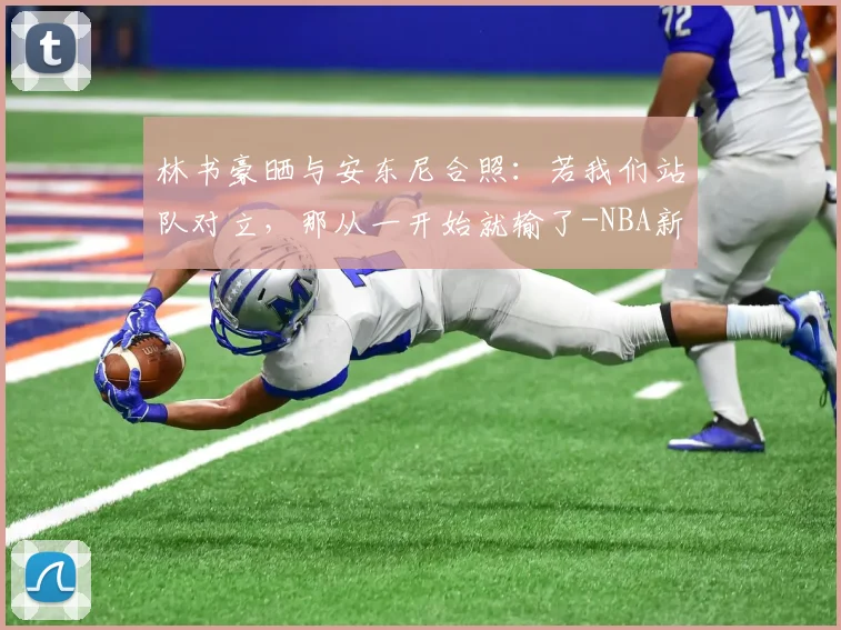 林书豪晒与安东尼合照:若我们站队对立,那从一开始就输了-NBA新闻