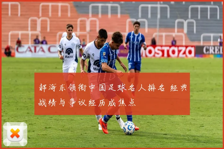 郝海东领衔中国足球名人排名 经典战绩与争议经历成焦点