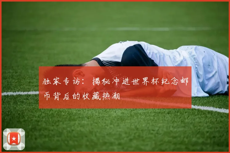 独家专访：揭秘冲进世界杯纪念邮币背后的收藏热潮