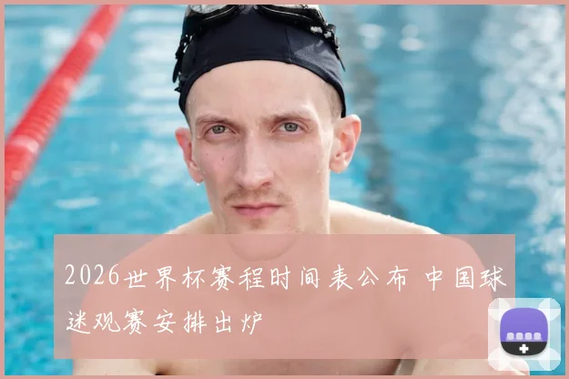 2026世界杯赛程时间表公布 中国球迷观赛安排出炉