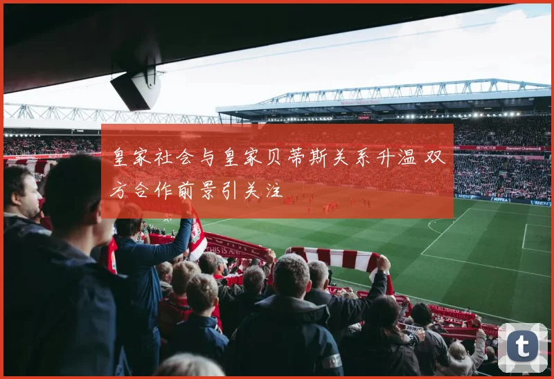 皇家社会与皇家贝蒂斯关系升温 双方合作前景引关注