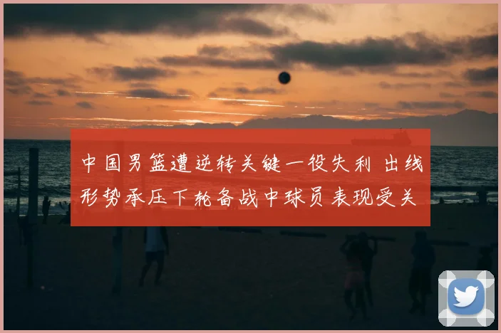 中国男篮遭逆转关键一役失利 出线形势承压下轮备战中球员表现受关注