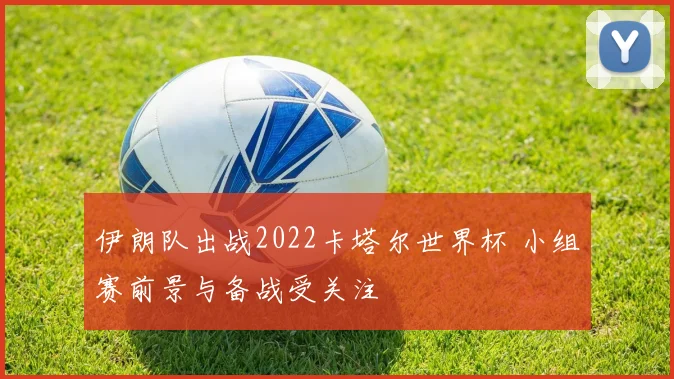 伊朗队出战2022卡塔尔世界杯 小组赛前景与备战受关注