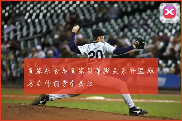 皇家社会与皇家贝蒂斯关系升温 双方合作前景引关注