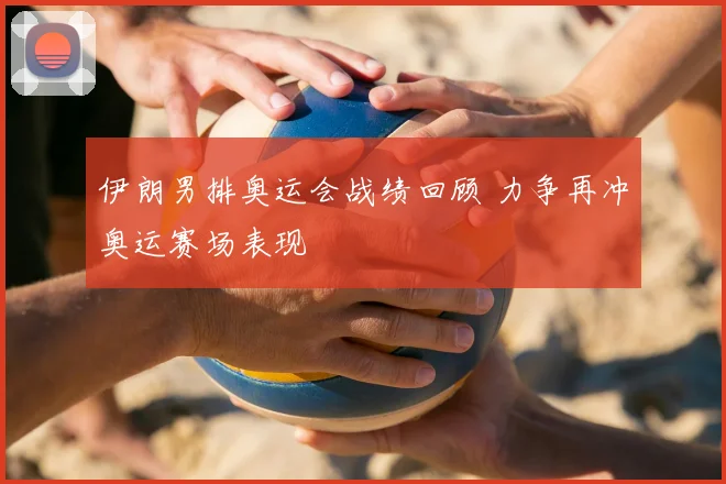 伊朗男排奥运会战绩回顾 力争再冲奥运赛场表现