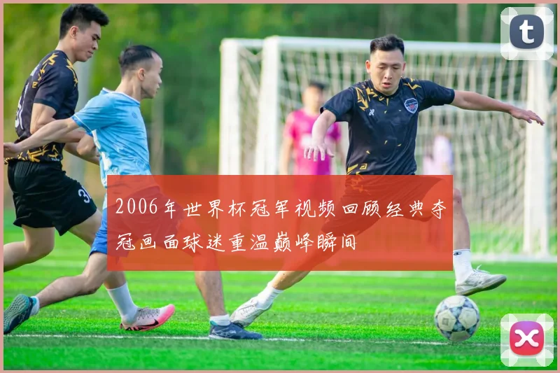 2006年世界杯冠军视频回顾经典夺冠画面球迷重温巅峰瞬间