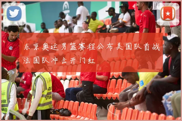 东京奥运男篮赛程公布美国队首战法国队冲击开门红