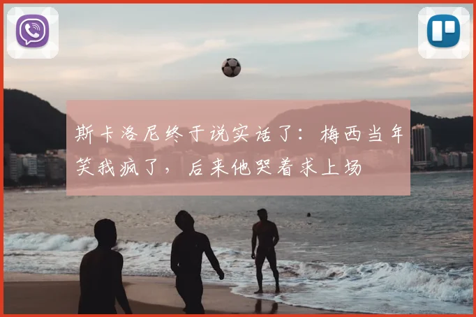 斯卡洛尼终于说实话了：梅西当年笑我疯了，后来他哭着求上场
