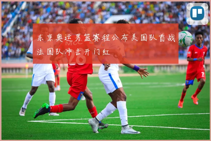 东京奥运男篮赛程公布美国队首战法国队冲击开门红
