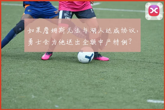 如果詹姆斯无法与湖人达成协议,勇士会为他送出全额中产特例?