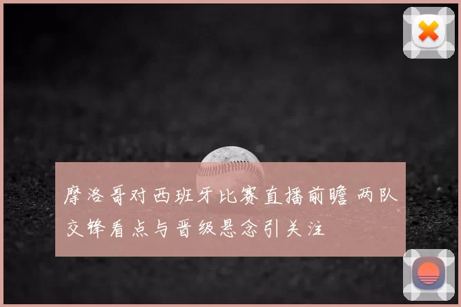 摩洛哥对西班牙比赛直播前瞻 两队交锋看点与晋级悬念引关注