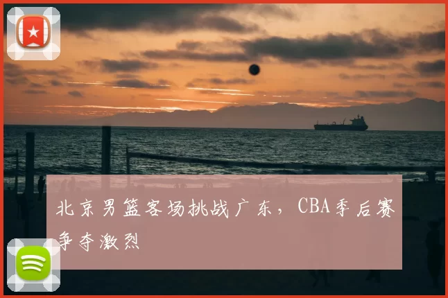 北京男篮客场挑战广东,CBA季后赛争夺激烈