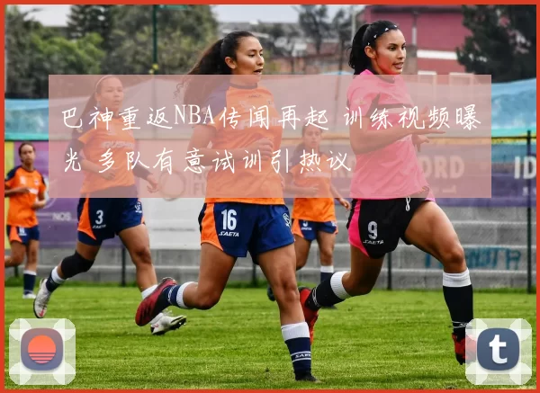 巴神重返NBA传闻再起 训练视频曝光 多队有意试训引热议