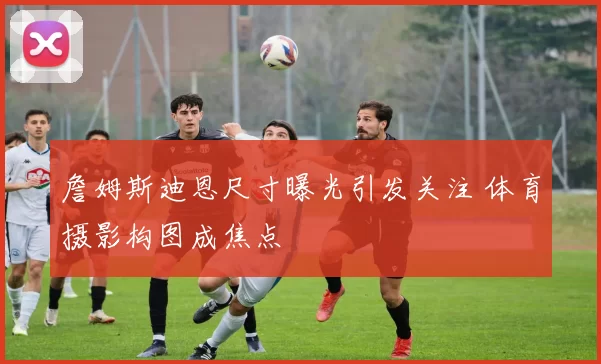 詹姆斯迪恩尺寸曝光引发关注 体育摄影构图成焦点