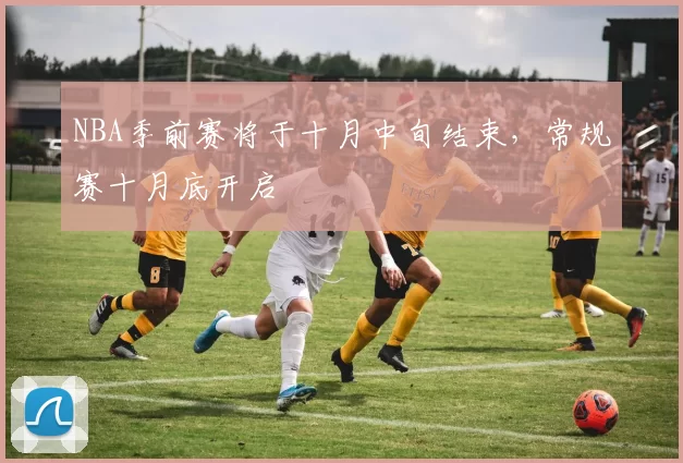 NBA季前赛将于十月中旬结束，常规赛十月底开启