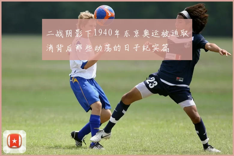 二战阴影下1940年东京奥运被迫取消背后那些动荡的日子纪实篇
