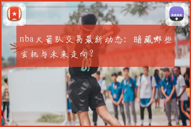 nba火箭队交易最新动态：暗藏哪些玄机与未来走向？