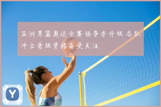 亚洲男篮奥运会赛场争夺升级 各队冲击晋级资格备受关注