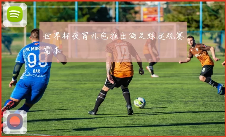 世界杯夜宵礼包推出满足球迷观赛需求