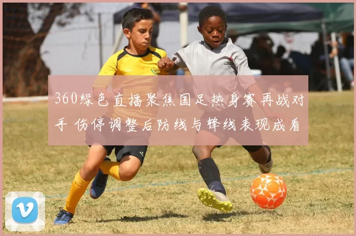 360绿色直播聚焦国足热身赛再战对手 伤停调整后防线与锋线表现成看点