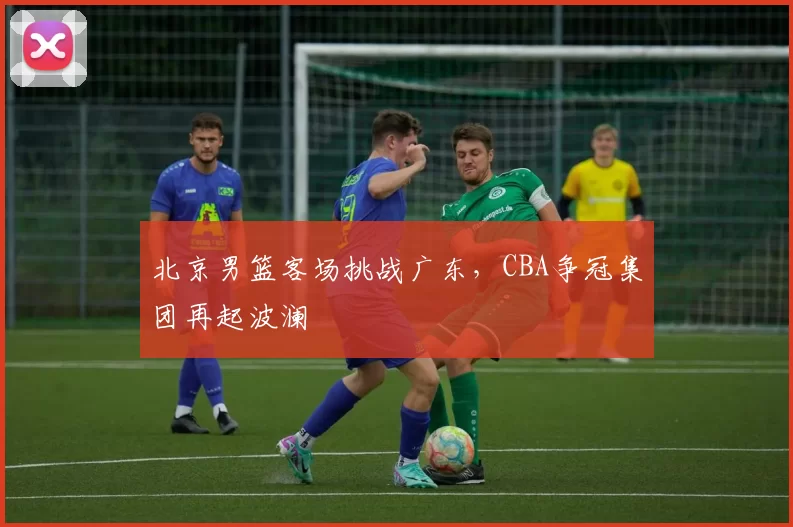 北京男篮客场挑战广东，CBA争冠集团再起波澜