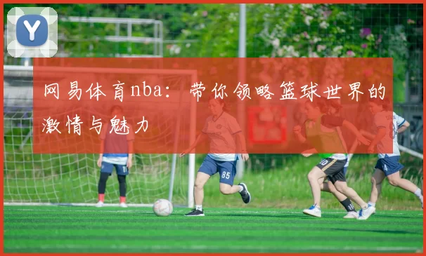 网易体育nba：带你领略篮球世界的激情与魅力