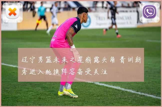 辽宁男篮未来之星崭露头角 青训新秀进入轮换阵容备受关注