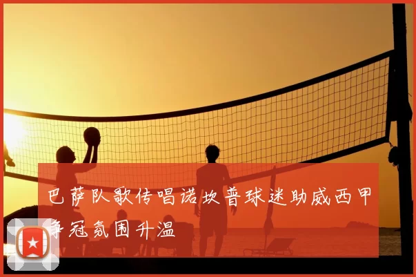 巴萨队歌传唱诺坎普球迷助威西甲争冠氛围升温