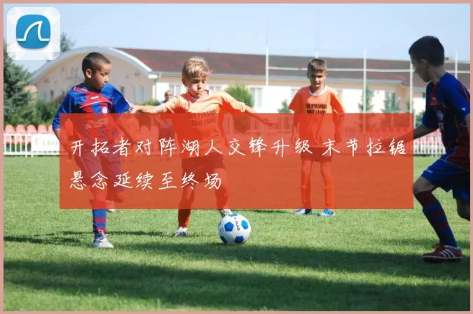 开拓者对阵湖人交锋升级 末节拉锯悬念延续至终场