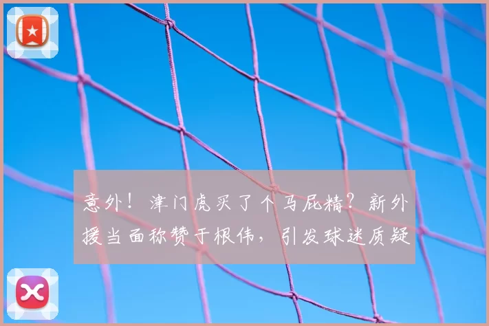 意外！津门虎买了个马屁精？新外援当面称赞于根伟，引发球迷质疑