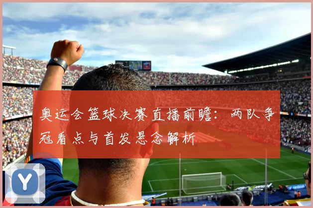 奥运会篮球决赛直播前瞻：两队争冠看点与首发悬念解析