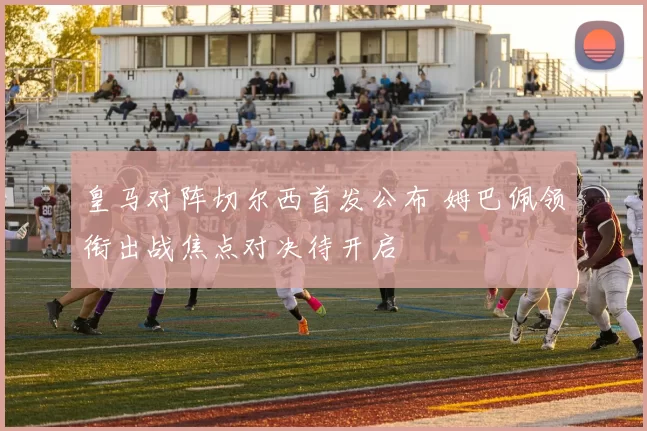 皇马对阵切尔西首发公布 姆巴佩领衔出战焦点对决待开启